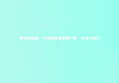 探寻金骏眉：中国茶叶瑰宝的产地、特点与魅力