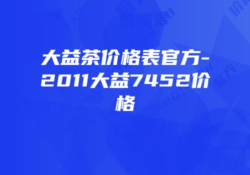 大益茶价格表官方-2011大益7452价格