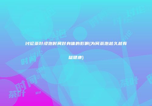 讨论茶叶浸泡时间对身体的影响(为何茶泡越久越有益健康)