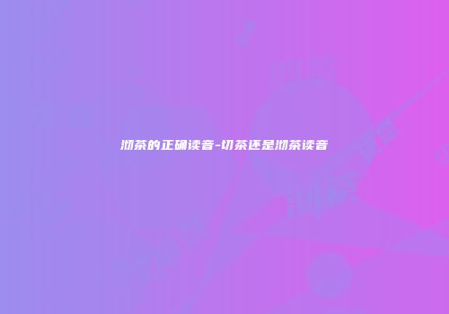 沏茶的正确读音-切茶还是沏茶读音