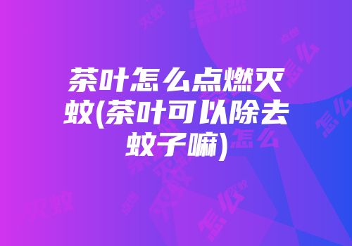 茶叶怎么点燃灭蚊(茶叶可以除去蚊子嘛)