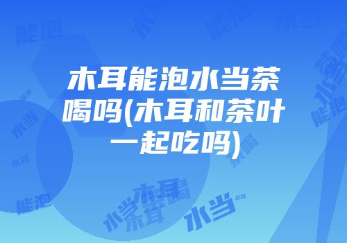 木耳能泡水当茶喝吗(木耳和茶叶一起吃吗)