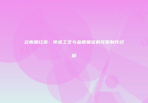 云南晒红茶：传统工艺与品质保证的完整制作过程