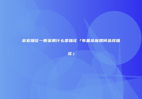 茶室插花一般采用什么型插花「布置茶座如何选择插花」