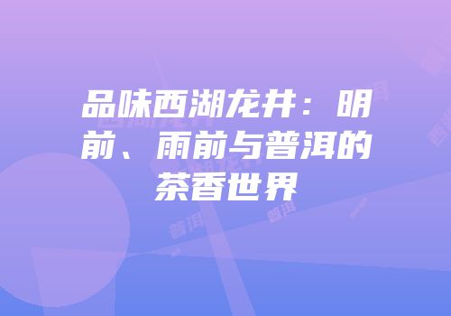 品味西湖龙井：明前、雨前与普洱的茶香世界
