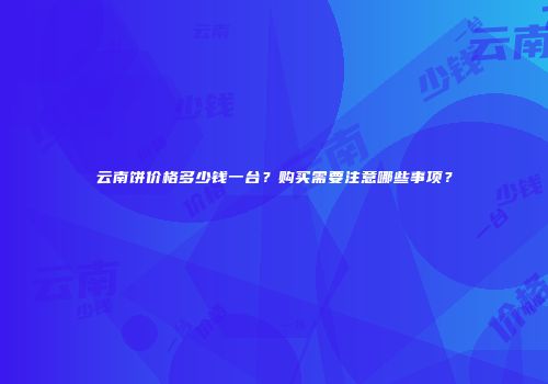 云南饼价格多少钱一台？购买需要注意哪些事项？