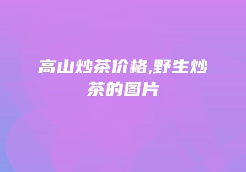 高山炒茶价格,野生炒茶的图片