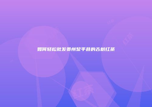 如何轻松批发贵州黎平县的古树红茶