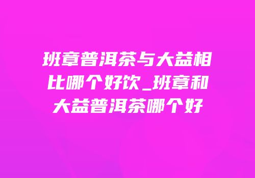 班章普洱茶与大益相比哪个好饮_班章和大益普洱茶哪个好