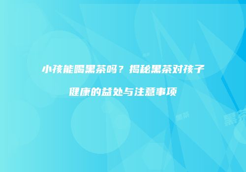 小孩能喝黑茶吗？揭秘黑茶对孩子健康的益处与注意事项