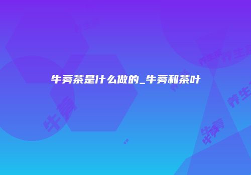 牛蒡茶是什么做的_牛蒡和茶叶