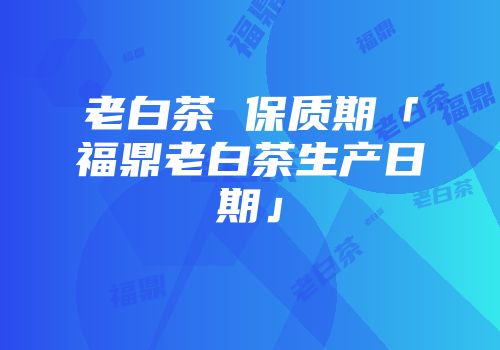 老白茶 保质期「福鼎老白茶生产日期」
