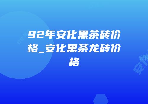92年安化黑茶砖价格_安化黑茶龙砖价格