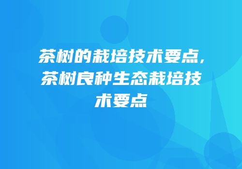 茶树的栽培技术要点,茶树良种生态栽培技术要点