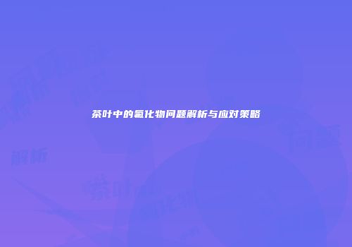 茶叶中的氟化物问题解析与应对策略