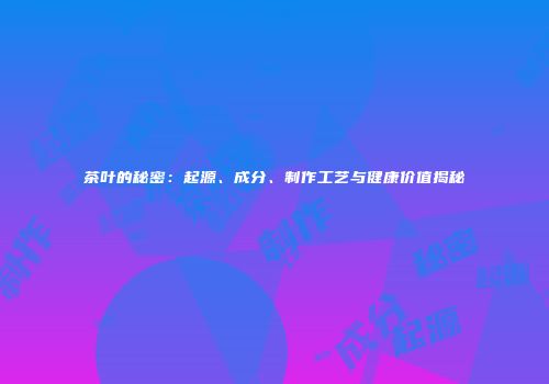 茶叶的秘密：起源、成分、制作工艺与健康价值揭秘