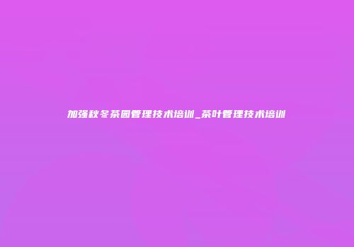 加强秋冬茶园管理技术培训_茶叶管理技术培训
