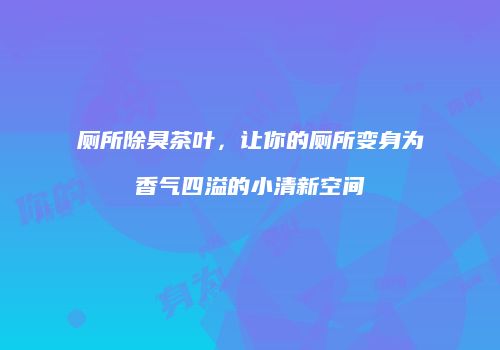 厕所除臭茶叶，让你的厕所变身为香气四溢的小清新空间