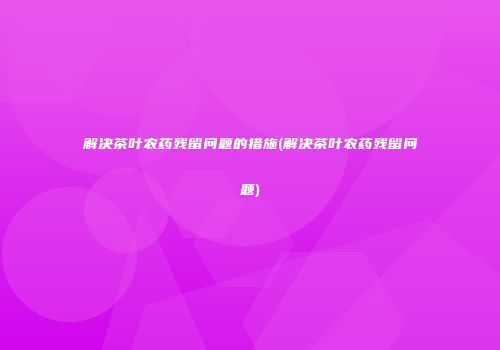 解决茶叶农药残留问题的措施(解决茶叶农药残留问题)