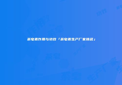 茶皂素作用与功效「茶皂素生产厂家排名」