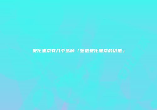 安化黑茶有几个品种「塑造安化黑茶的价值」