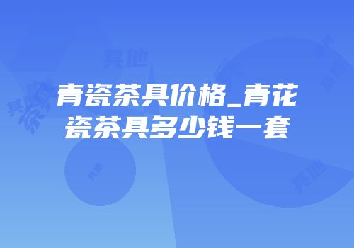 青瓷茶具价格_青花瓷茶具多少钱一套