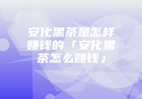 安化黑茶是怎样赚钱的「安化黑茶怎么赚钱」