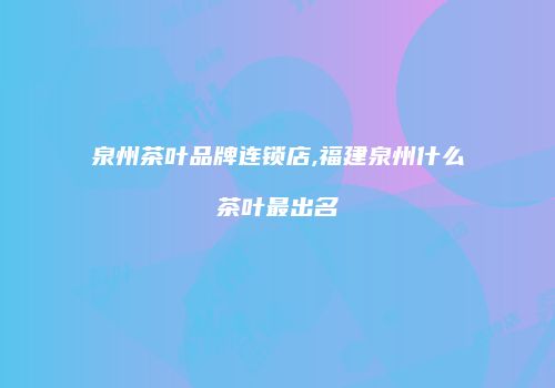 泉州茶叶品牌连锁店,福建泉州什么茶叶最出名