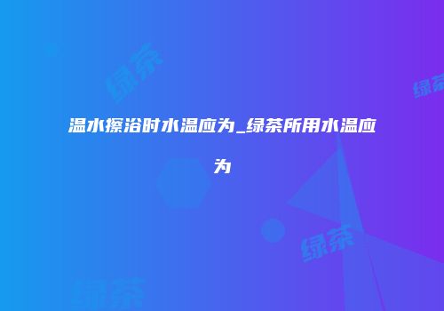 温水擦浴时水温应为_绿茶所用水温应为