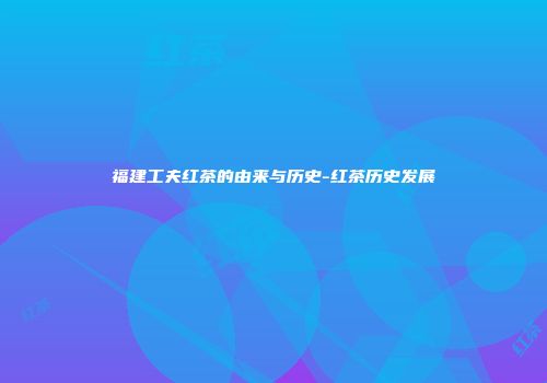 福建工夫红茶的由来与历史-红茶历史发展