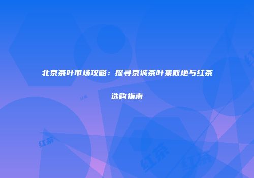 北京茶叶市场攻略：探寻京城茶叶集散地与红茶选购指南