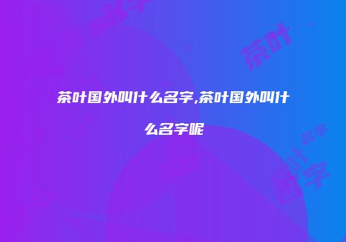 茶叶国外叫什么名字,茶叶国外叫什么名字呢