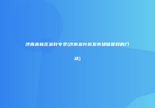 济南高新区茶叶专卖(济南茶叶批发市场信誉好的门店)