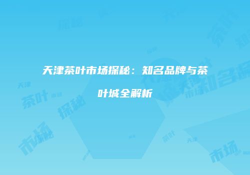 天津茶叶市场探秘：知名品牌与茶叶城全解析