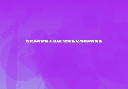 包装茶叶销售关键知识点解析及招聘问题解答