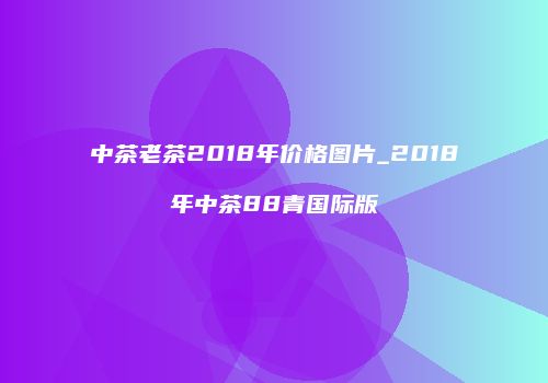中茶老茶2018年价格图片_2018年中茶88青国际版