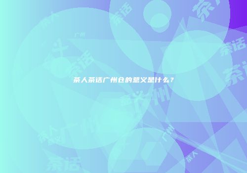 茶人茶话广州仓的意义是什么？