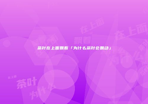 茶叶在上面飘着「为什么茶叶会飘动」