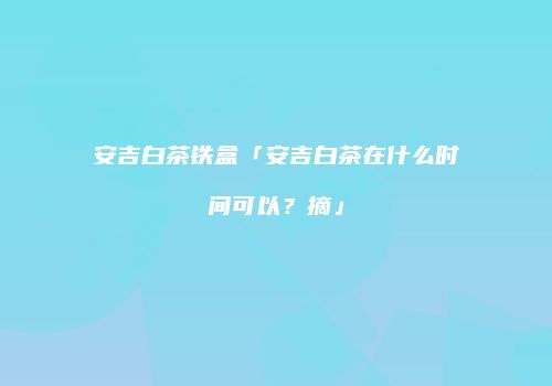 安吉白茶铁盒「安吉白茶在什么时间可以？摘」