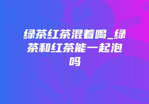 绿茶红茶混着喝_绿茶和红茶能一起泡吗