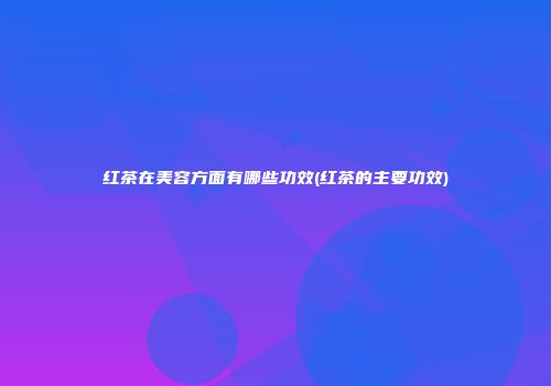 红茶在美容方面有哪些功效(红茶的主要功效)