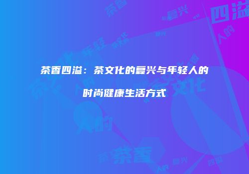 茶香四溢：茶文化的复兴与年轻人的时尚健康生活方式