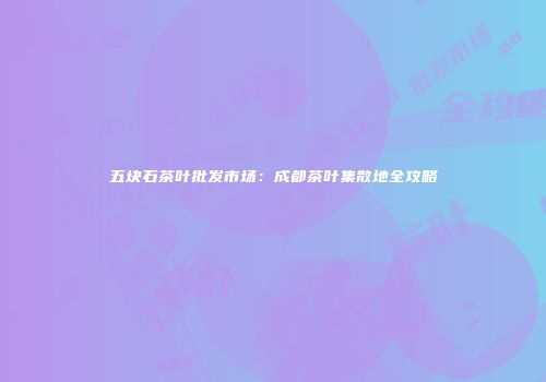 五块石茶叶批发市场：成都茶叶集散地全攻略