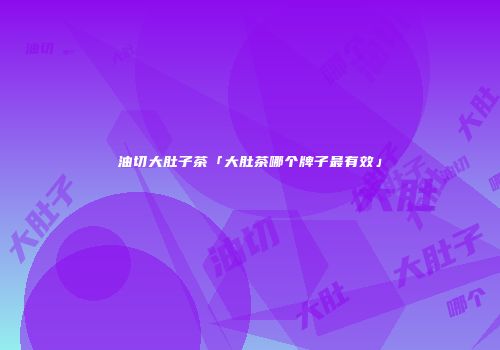 油切大肚子茶「大肚茶哪个牌子最有效」