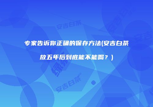 专家告诉你正确的保存方法(安吉白茶放五年后到底能不能喝？)