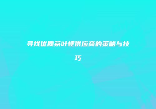 寻找优质茶叶梗供应商的策略与技巧