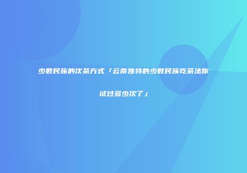 少数民族的饮茶方式「云南独特的少数民族吃茶法你试过多少次了」
