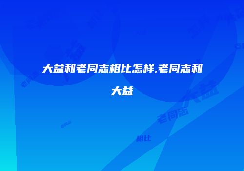 大益和老同志相比怎样,老同志和大益