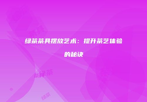 绿茶茶具摆放艺术：提升茶艺体验的秘诀