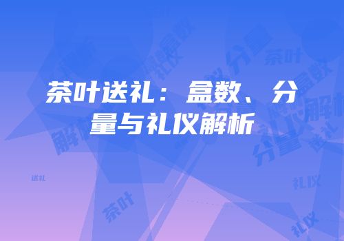 茶叶送礼：盒数、分量与礼仪解析